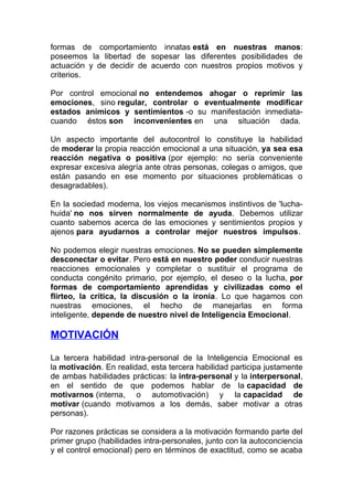 formas de comportamiento innatas está en nuestras manos:
poseemos la libertad de sopesar las diferentes posibilidades de
actuación y de decidir de acuerdo con nuestros propios motivos y
criterios.
Por control emocional no entendemos ahogar o reprimir las
emociones, sino regular, controlar o eventualmente modificar
estados anímicos y sentimientos -o su manifestación inmediatacuando éstos son inconvenientes en una situación dada.
Un aspecto importante del autocontrol lo constituye la habilidad
de moderar la propia reacción emocional a una situación, ya sea esa
reacción negativa o positiva (por ejemplo: no sería conveniente
expresar excesiva alegría ante otras personas, colegas o amigos, que
están pasando en ese momento por situaciones problemáticas o
desagradables).
En la sociedad moderna, los viejos mecanismos instintivos de 'luchahuida' no nos sirven normalmente de ayuda. Debemos utilizar
cuanto sabemos acerca de las emociones y sentimientos propios y
ajenos para ayudarnos a controlar mejor nuestros impulsos.
No podemos elegir nuestras emociones. No se pueden simplemente
desconectar o evitar. Pero está en nuestro poder conducir nuestras
reacciones emocionales y completar o sustituir el programa de
conducta congénito primario, por ejemplo, el deseo o la lucha, por
formas de comportamiento aprendidas y civilizadas como el
flirteo, la crítica, la discusión o la ironía. Lo que hagamos con
nuestras emociones, el hecho de manejarlas en forma
inteligente, depende de nuestro nivel de Inteligencia Emocional.

MOTIVACIÓN
La tercera habilidad intra-personal de la Inteligencia Emocional es
la motivación. En realidad, esta tercera habilidad participa justamente
de ambas habilidades prácticas: la intra-personal y la interpersonal,
en el sentido de que podemos hablar de la capacidad de
motivarnos (interna, o automotivación) y la capacidad de
motivar (cuando motivamos a los demás, saber motivar a otras
personas).
Por razones prácticas se considera a la motivación formando parte del
primer grupo (habilidades intra-personales, junto con la autoconciencia
y el control emocional) pero en términos de exactitud, como se acaba

 