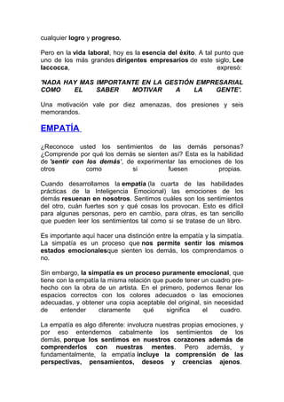cualquier logro y progreso.
Pero en la vida laboral, hoy es la esencia del éxito. A tal punto que
uno de los más grandes dirigentes empresarios de este siglo, Lee
Iaccocca,
expresó:
'NADA HAY MAS IMPORTANTE EN LA GESTIÓN EMPRESARIAL
COMO
EL
SABER
MOTIVAR
A
LA
GENTE'.
Una motivación vale por diez amenazas, dos presiones y seis
memorandos.

EMPATÍA
¿Reconoce usted los sentimientos de las demás personas?
¿Comprende por qué los demás se sienten así? Esta es la habilidad
de 'sentir con los demás', de experimentar las emociones de los
otros
como
si
fuesen
propias.
Cuando desarrollamos la empatía (la cuarta de las habilidades
prácticas de la Inteligencia Emocional) las emociones de los
demás resuenan en nosotros. Sentimos cuáles son los sentimientos
del otro, cuán fuertes son y qué cosas los provocan. Esto es difícil
para algunas personas, pero en cambio, para otras, es tan sencillo
que pueden leer los sentimientos tal como si se tratase de un libro.
Es importante aquí hacer una distinción entre la empatía y la simpatía.
La simpatía es un proceso que nos permite sentir los mismos
estados emocionalesque sienten los demás, los comprendamos o
no.
Sin embargo, la simpatía es un proceso puramente emocional, que
tiene con la empatía la misma relación que puede tener un cuadro prehecho con la obra de un artista. En el primero, podemos llenar los
espacios correctos con los colores adecuados o las emociones
adecuadas, y obtener una copia aceptable del original, sin necesidad
de
entender
claramente
qué
significa
el
cuadro.
La empatía es algo diferente: involucra nuestras propias emociones, y
por eso entendemos cabalmente los sentimientos de los
demás, porque los sentimos en nuestros corazones además de
comprenderlos con nuestras mentes. Pero además, y
fundamentalmente, la empatía incluye la comprensión de las
perspectivas, pensamientos, deseos y creencias ajenos.

 