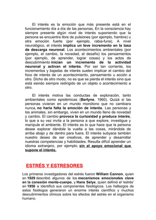 El interés es la emoción que más presente está en el
funcionamiento día a día de las personas. En la consciencia hay
siempre presente algún nivel de interés suponiendo que la
persona se encuentra libre de pulsiones (por ejemplo, hambre) u
otra emoción fuerte (por ejemplo, rabia-furia). A nivel
neurológico, el interés implica un leve incremento en la tasa
de descarga neuronal. Los acontecimientos ambientales (por
ejemplo, el cambio, la novedad, el desafío) los pensamientos
(por ejemplo, de aprender, lograr cosas) y los actos de
descubrimiento inician un incremento de la actividad
neuronal y activan el interés. Por ser tan corriente, los
incrementos y bajadas de interés suelen implicar el cambio del
foco de interés de un acontecimiento, pensamiento u acción a
otro. Dicho de otro modo, no es que se pierda el interés sino que
está siendo siempre redirigido de un objeto o acontecimiento a
otro.
El interés motiva las conductas de exploración, tanto
ambientales como epistémicas (Berlyne, 1960). Quizá si las
personas vivieran en un mundo monótono que no cambiara
nunca, no haría falta la emoción de interés. Las personas y
los animales, sin embargo, viven en un mundo lleno de novedad
y cambio. El cambio provoca la curiosidad y produce interés,
lo que a su vez invita a la persona a que explore, investigue y
manipule el ambiente. El interés es lo que hace que la persona
desee explorar dándole la vuelta a las cosas, mirándola de
arriba abajo y de dentro para fuera. El interés subyace también
nuestro deseo de ser creativos, de aprender y desarrollar
nuestras competencias y habilidades. Resulta difícil aprender un
idioma extranjero, por ejemplo, sin el apoyo emocional que
supone el interés.

ESTRÉS Y ESTRESORES
Los primeros investigadores del estrés fueron William Cannon, quien
en 1929 describió algunos de los mecanismos emocionales clave
en la conexión mente-cuerpo, y Hans Selye, quien definió el 'estrés'
en 1956 e identificó sus componentes fisiológicos. Los hallazgos de
estos fisiólogos generaron un enorme interés científico y muchos
descubrimientos clínicos sobre los efectos del estrés en el organismo
humano.

 