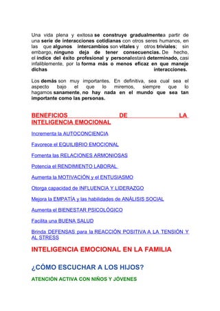 Una vida plena y exitosa se construye gradualmentea partir de
una serie de interacciones cotidianas con otros seres humanos, en
las que algunos intercambios son vitales y otros triviales; sin
embargo, ninguno deja de tener consecuencias. De hecho,
el índice del éxito profesional y personalestará determinado, casi
infaliblemente, por la forma más o menos eficaz en que maneje
dichas
interacciones.
Los demás son muy importantes. En definitiva, sea cual sea el
aspecto
bajo
el
que
lo
miremos,
siempre
que
lo
hagamos sanamente, no hay nada en el mundo que sea tan
importante como las personas.

BENEFICIOS
INTELIGENCIA EMOCIONAL

DE

LA

Incrementa la AUTOCONCIENCIA
Favorece el EQUILIBRIO EMOCIONAL
Fomenta las RELACIONES ARMONIOSAS
Potencia el RENDIMIENTO LABORAL
Aumenta la MOTIVACIÓN y el ENTUSIASMO
Otorga capacidad de INFLUENCIA Y LIDERAZGO
Mejora la EMPATÍA y las habilidades de ANÁLISIS SOCIAL
Aumenta el BIENESTAR PSICOLÓGICO
Facilita una BUENA SALUD
Brinda DEFENSAS para la REACCIÓN POSITIVA A LA TENSIÓN Y
AL STRESS

INTELIGENCIA EMOCIONAL EN LA FAMILIA
¿CÓMO ESCUCHAR A LOS HIJOS?
ATENCIÓN ACTIVA CON NIÑOS Y JÓVENES

 