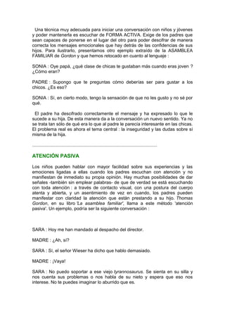 Una técnica muy adecuada para iniciar una conversación con niños y jóvenes
y poder mantenerla es escuchar de FORMA ACTIVA. Exige de los padres que
sean capaces de ponerse en el lugar del otro para poder descifrar de manera
correcta los mensajes emocionales que hay detrás de las confidencias de sus
hijos. Para ilustrarlo, presentamos otro ejemplo extraído de la ASAMBLEA
FAMILIAR de Gordon y que hemos retocado en cuanto al lenguaje :
SONIA : Oye papá, ¿qué clase de chicas te gustaban más cuando eras joven ?
¿Cómo eran?
PADRE : Supongo que te preguntas cómo deberías ser para gustar a los
chicos. ¿Es eso?
SONIA : Sí, en cierto modo, tengo la sensación de que no les gusto y no sé por
qué.
El padre ha descifrado correctamente el mensaje y ha expresado lo que le
sucede a su hija. De esta manera da a la conversación un nuevo sentido. Ya no
se trata tan sólo de qué era lo que al padre le parecía interesante en las chicas.
El problema real es ahora el tema central : la inseguridad y las dudas sobre sí
misma de la hija.
..............................................................................................................

ATENCIÓN PASIVA
Los niños pueden hablar con mayor facilidad sobre sus experiencias y las
emociones ligadas a ellas cuando los padres escuchan con atención y no
manifiestan de inmediato su propia opinión. Hay muchas posibilidades de dar
señales -también sin emplear palabras- de que de verdad se está escuchando
con toda atención : a través de contacto visual, con una postura del cuerpo
atenta y abierta, y un asentimiento de vez en cuando, los padres pueden
manifestar con claridad la atención que están prestando a su hijo. Thomas
Gordon, en su libro 'La asamblea familiar', llama a este método 'atención
pasiva'. Un ejemplo, podría ser la siguiente conversación :

SARA : Hoy me han mandado al despacho del director.
MADRE : ¿Ah, sí?
SARA : Sí, el señor Wieser ha dicho que hablo demasiado.
MADRE : ¡Vaya!
SARA : No puedo soportar a ese viejo tyrannosaurus. Se sienta en su silla y
nos cuenta sus problemas o nos habla de su nieto y espera que eso nos
interese. No te puedes imaginar lo aburrido que es.

 