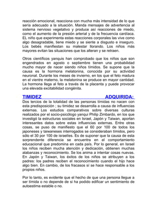 reacción emocional, reacciona con mucha más intensidad de lo que
sería adecuado a la situación. Manda mensajes de advertencia al
sistema nervioso vegetativo y produce así reacciones de miedo,
como el aumento de la presión arterial y de la frecuencia cardíaca.
EL niño que experimenta estas reacciones corporales las vive como
algo desagradable, tiene miedo y se siente a disgusto e inseguro.
Los bebés manifiestan su malestar llorando. Los niños más
mayores evitan las situaciones que los alteran y se retraen.
Otros científicos yanquis han comprobado que los niños que son
engendrados en agosto o septiembre tienen una probabilidad
mucho mayor de nacer siendo niños tímidos. Se supone que la
causa es la hormona melatonina, conocida por su actividad
neuronal. Durante los meses de invierno, en los que el feto madura
en el vientre materno, la melatonina se produce en mayor cantidad.
La hormona llega al feto a través de la placenta y puede provocar
una elevada excitabilidad congénita.

TIMIDEZ

ADQUIRIDA:

Dos tercios de la totalidad de las personas tímidas no nacen con
esta predisposición ; su timidez se desarrolla a causa de influencias
externas. Los estudios comparativos sobre diversas culturas
realizados por el socio-psicólogo yanqui Philip Zimbardo, en los que
investigó la estructuras sociales en Israel, Japón y Taiwan, aportan
interesantes datos sobre estas influencias externas. Entre otras
cosas, se puso de manifiesto que el 60 por 100 de todos los
japoneses y taiwaneses interrogados se consideraban tímidos, pero
sólo el 30 por 100 de israelíes. Es de suponer que la causa de esta
sorprendente diferencia se encuentra en el comportamiento
educacional que predomina en cada país. Por lo general, en Israel
los niños reciben mucha atención y dedicación, obtienen muchas
alabanzas y reconocimiento. Se los anima a intentar cosas nuevas.
En Japón y Taiwan, los éxitos de los niños se atribuyen a los
padres: los padres reciben el reconocimiento cuando el hijo hace
algo bien. En cambio, de los fracasos sí se hace responsable a los
propios niños.
Por lo tanto, es evidente que el hecho de que una persona llegue a
ser tímida o no depende de si ha podido edificar un sentimiento de
autoestima estable o no.

 