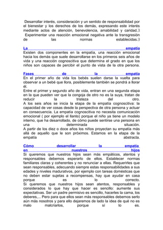 Desarrollar interés, consideración y un sentido de responsabilidad por
el bienestar y los derechos de los demás, expresando este interés
mediante actos de atención, benevolencia, amabilidad y caridad.∃
Experimentar una reacción emocional negativa ante la transgresión
de
las
normas
establecidas.∃
La
empatía
Existen dos componentes en la empatía, una reacción emocional
hacia los demás que suele desarrollarse en los primeros seis años de
vida y una reacción cognoscitiva que determina el grado en que los
niños son capaces de percibir el punto de vista de la otra persona.
Fases
de
la
empatía
En el primer año de vida los bebés suelen darse la vuelta para
observar a un bebé que llora, posiblemente también se pondrá a llorar
él.
Entre el primer y segundo año de vida, entran en una segunda etapa
en la que pueden ver que la congoja de otro no es la suya, tratan de
reducir
la
tristeza
del
otro.
A los seis años se inicia la etapa de la empatía cognoscitiva: la
capacidad de ver cosas desde la perspectiva de otra persona y actuar
en consecuencia. La empatía cognoscitiva no necesita comunicación
emocional ( por ejemplo el llanto) porque el niño ya tiene un modelo
interno, que ha desarrollado, de cómo puede sentirse una persona en
una
determinada
situación.
A partir de los diez o doce años los niños proyectan su empatía más
allá de aquello que le son próximos. Estamos en la etapa de la
empatía
abstracta.
Cómo
desarrollar
la
empatía
en
nuestros
hijos
Si queremos que nuestros hijos sean más empáticos, atentos y
responsables debemos esperarlo de ellos. Establecer normas
familiares claras y coherentes y no renunciar a ellas. Requerirles que
sean responsables, adecuando siempre estas responsabilidades a sus
edades y niveles madurativos, por ejemplo con tareas domésticas que
no deben estar sujetas a recompensas, hay que ayudar en casa
porque
es
lo
correcto.
Si queremos que nuestros hijos sean atentos, responsables y
considerados lo que hay que hacer es sencillo: aumente sus
expectativas. Ser un padre permisivo es sencillo, hacerles la cama, los
deberes,... Pero para que ellos sean más responsables debemos serlo
aún más nosotros y para ello dejaremos de lado la idea de qué no es
malo
malcriarlos,
porque
sí
lo
es.

 