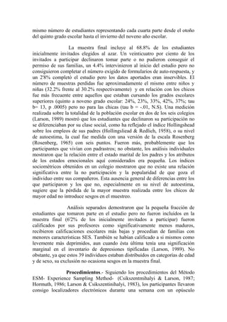 mismo número de estudiantes representando cada cuarta parte desde el otoño
del quinto grado escolar hasta el invierno del noveno año escolar.
La muestra final incluye al 68.8% de los estudiantes
inicialmente invitados elegidos al azar. Un veinticuatro por ciento de los
invitados a participar declinaron tomar parte o no pudieron conseguir el
permiso de sus familias, un 4.4% intervinieron al inicio del estudio pero no
consiguieron completar el número exigido de formularios de auto-respuesta, y
un 2'8% completó el estudio pero los datos aportados eran inservibles. El
número de muestras perdidas fue aproximadamente el mismo entre niños y
niñas (32.2% frente al 30.2% respectivamente) y en relación con los chicos
fue más frecuente entre aquellos que estaban cursando los grados escolares
superiores (quinto a noveno grado escolar: 24%, 23%, 33%, 42%, 37%; tau
b= 13, p .0005) pero no para las chicas (tau b = -.01, N.S). Una medición
realizada sobre la totalidad de la población escolar en dos de los seis colegios
(Larson, 1989) mostró que los estudiantes que declinaron su participación no
se diferenciaban por su clase social, como ha reflejado el índice Hollingshead
sobre los empleos de sus padres (Hollingsliead & Redlich, 1958), o su nivel
de autoestima, la cual fue medida con una versión de la escala Rosenberg
(Rosenberg, 1965) con seis puntos. Fueron más, probablemente que los
participantes que vivían con padrastros; no obstante, los análisis individuales
mostraron que la relación entre el estado marital de los padres y los atributos
de los estados emocionales aquí considerados era pequeña. Los índices
sociométricos obtenidos en un colegio mostraron que no existe una relación
significativa entre la no participación y la popularidad de que goza el
individuo entre sus compañeros. Esta ausencia general de diferencias entre los
que participaron y los que no, especialmente en su nivel de autoestima,
sugiere que la pérdida de la mayor muestra realizada entre los chicos de
mayor edad no introduce sesgos en el muestreo.
Análisis separados demostraron que la pequeña fracción de
estudiantes que tomaron parte en el estudio pero no fueron incluidos en la
muestra final (6'2% de los inicialmente invitados a participar) fueron
calificados por sus profesores como significativamente menos maduros,
recibieron calificaciones escolares más bajas y procedían de familias con
menores características SES. También se habían calificado a si mismos como
levemente más deprimidos, aun cuando ésta última tenía una significación
marginal en el inventario de depresiones tipificadas (Larson, 1989). No
obstante, ya que estos 39 individuos estaban distribuidos en categorías de edad
y de sexo, su exclusión no ocasiona sesgos en la muestra final.
Procedimientos.- Siguiendo los procedimientos del Método
ESM- Experience Sampling Method- (Csikszentmihalyi & Larson, 1987;
Hormuth, 1986; Larson & Csikszentinihalyi, 1983), los participantes llevaron
consigo localizadores electrónicos durante una semana con un opúsculo

 