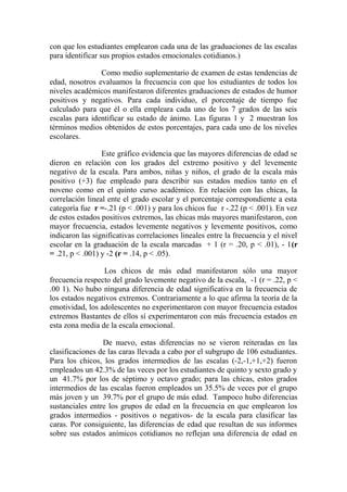 con que los estudiantes emplearon cada una de las graduaciones de las escalas
para identificar sus propios estados emocionales cotidianos.)
Como medio suplementario de examen de estas tendencias de
edad, nosotros evaluamos la frecuencia con que los estudiantes de todos los
niveles académicos manifestaron diferentes graduaciones de estados de humor
positivos y negativos. Para cada individuo, el porcentaje de tiempo fue
calculado para que él o ella empleara cada uno de los 7 grados de las seis
escalas para identificar su estado de ánimo. Las figuras 1 y 2 muestran los
términos medios obtenidos de estos porcentajes, para cada uno de los niveles
escolares.
Este gráfico evidencia que las mayores diferencias de edad se
dieron en relación con los grados del extremo positivo y del levemente
negativo de la escala. Para ambos, niñas y niños, el grado de la escala más
positivo (+3) fue empleado para describir sus estados medios tanto en el
noveno como en el quinto curso académico. En relación con las chicas, la
correlación lineal ente el grado escolar y el porcentaje correspondiente a esta
categoría fue r =-.21 (p < .001) y para los chicos fue r -.22 (p < .001). En vez
de estos estados positivos extremos, las chicas más mayores manifestaron, con
mayor frecuencia, estados levemente negativos y levemente positivos, como
indicaron las significativas correlaciones lineales entre la frecuencia y el nivel
escolar en la graduación de la escala marcadas + 1 (r = .20, p < .01), - 1(r
= .21, p < .001) y -2 (r = .14, p < .05).
Los chicos de más edad manifestaron sólo una mayor
frecuencia respecto del grado levemente negativo de la escala, -1 (r = .22, p <
.00 1). No hubo ninguna diferencia de edad significativa en la frecuencia de
los estados negativos extremos. Contrariamente a lo que afirma la teoría de la
emotividad, los adolescentes no experimentaron con mayor frecuencia estados
extremos Bastantes de ellos sí experimentaron con más frecuencia estados en
esta zona media de la escala emocional.
De nuevo, estas diferencias no se vieron reiteradas en las
clasificaciones de las caras llevada a cabo por el subgrupo de 106 estudiantes.
Para los chicos, los grados intermedios de las escalas (-2,-1,+1,+2) fueron
empleados un 42.3% de las veces por los estudiantes de quinto y sexto grado y
un 41.7% por los de séptimo y octavo grado; para las chicas, estos grados
intermedios de las escalas fueron empleados un 35.5% de veces por el grupo
más joven y un 39.7% por el grupo de más edad. Tampoco hubo diferencias
sustanciales entre los grupos de edad en la frecuencia en que emplearon los
grados intermedios - positivos o negativos- de la escala para clasificar las
caras. Por consiguiente, las diferencias de edad que resultan de sus informes
sobre sus estados anímicos cotidianos no reflejan una diferencia de edad en

 