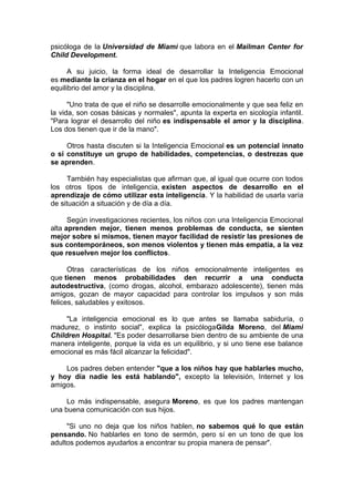 psicóloga de la Universidad de Miami que labora en el Mailman Center for
Child Development.
A su juicio, la forma ideal de desarrollar la Inteligencia Emocional
es mediante la crianza en el hogar en el que los padres logren hacerlo con un
equilibrio del amor y la disciplina.
"Uno trata de que el niño se desarrolle emocionalmente y que sea feliz en
la vida, son cosas básicas y normales", apunta la experta en sicología infantil.
"Para lograr el desarrollo del niño es indispensable el amor y la disciplina.
Los dos tienen que ir de la mano".
Otros hasta discuten si la Inteligencia Emocional es un potencial innato
o si constituye un grupo de habilidades, competencias, o destrezas que
se aprenden.
También hay especialistas que afirman que, al igual que ocurre con todos
los otros tipos de inteligencia, existen aspectos de desarrollo en el
aprendizaje de cómo utilizar esta inteligencia. Y la habilidad de usarla varía
de situación a situación y de día a día.
Según investigaciones recientes, los niños con una Inteligencia Emocional
alta aprenden mejor, tienen menos problemas de conducta, se sienten
mejor sobre sí mismos, tienen mayor facilidad de resistir las presiones de
sus contemporáneos, son menos violentos y tienen más empatía, a la vez
que resuelven mejor los conflictos.
Otras características de los niños emocionalmente inteligentes es
que tienen menos probabilidades den recurrir a una conducta
autodestructiva, (como drogas, alcohol, embarazo adolescente), tienen más
amigos, gozan de mayor capacidad para controlar los impulsos y son más
felices, saludables y exitosos.
"La inteligencia emocional es lo que antes se llamaba sabiduría, o
madurez, o instinto social", explica la psicólogaGilda Moreno, del Miami
Children Hospital. "Es poder desarrollarse bien dentro de su ambiente de una
manera inteligente, porque la vida es un equilibrio, y si uno tiene ese balance
emocional es más fácil alcanzar la felicidad".
Los padres deben entender "que a los niños hay que hablarles mucho,
y hoy día nadie les está hablando", excepto la televisión, Internet y los
amigos.
Lo más indispensable, asegura Moreno, es que los padres mantengan
una buena comunicación con sus hijos.
"Si uno no deja que los niños hablen, no sabemos qué lo que están
pensando. No hablarles en tono de sermón, pero sí en un tono de que los
adultos podemos ayudarlos a encontrar su propia manera de pensar".

 