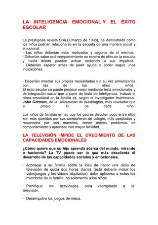 LA INTELIGENCIA EMOCIONAL Y EL ÉXITO
ESCOLAR
La prestigiosa revista CHILD (marzo de 1998), ha demostrado cómo
los niños podrían relacionarse en la escuela de una manera social y
emocional:
· Los niños deberían estar motivados y seguros de sí mismos.
· Deberían saber qué comportamiento se espera de ellos en la escuela
y hasta dónde pueden actuar cediendo a sus impulsos.
· Deberían esperar antes de pedir ayuda y poder seguir unas
indicaciones.
· Deberían mostrar sus propias necesidades y a su vez armonizarlas
con
las
de
los
otros
niños.
El éxito escolar se puede predecir mejor mediante tests emocionales y
de integración social que a partir de tests de inteligencia. Incluso el
clima emocional en la familia es, según el investigador matrimonial
John Gottman, de la Universidad de Washington, más revelador que
el
propio
CI
de
cada
niño.
Los niños de familias en las que los padres discuten poco entre ellos
son más queridos por sus compañeros de colegio, más aceptados y
respetados por sus maestros, tienen menos problemas de
comportamiento y aprenden con mayor facilidad.

LA TELEVISIÓN IMPIDE EL CRECIMIENTO DE LAS
CAPACIDADES EMOCIONALES
¿Cómo quiere que su hijo aprenda acerca del mundo, mirando
o haciendo? La TV puede ser lo que más desalienta el
desarrollo de las capacidades sociales y emocionales.
· Aconseje a su familia sobre la idea de hacer una dieta de
televisión de quizá dos horas diarias (esto debería incluir los
videojuegos y los videos alquilados), debe aplicarse a todos los
miembros de la familia, no solamente a los niños.
· Planifique
televisión.

las

actividades

· Desempolve los juegos de mesa.

para

reemplazar

a

la

 