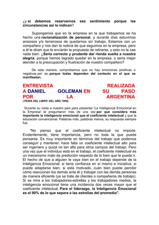 ¿y si debemos reservarnos
circunstancias así lo indican?

ese

sentimiento

porque

las

Supongamos que en la empresa en la que trabajamos se ha
hecho una racionalización de personal, y durante días estuvimos
ansiosos y/o temerosos de quedarnos sin trabajo. Estamos con un
compañero y nos dan la noticia de que seguimos en la empresa, pero
a él le dicen que le enviarán la propuesta de retirarse, y esto no le cae
nada bien. ¿Sería correcto y prudente dar rienda suelta a nuestra
alegría, porque hemos logrado quedar en la empresa, o sería mejor
atender a la preocupación y frustración de nuestro compañero?
De esta manera, comprobamos que no hay emociones positivas o
negativas per se, porque todas dependen del contexto en el que se
manifiestan.

ENTREVISTA
A DANIEL
GOLEMAN EN
POR
LA

REALIZADA
SU
PASO
ARGENTINA

('FERIA DEL LIBRO' DEL AÑO 1999)

Durante su visita a nuestro país para presentar 'La Inteligencia Emocional en
la Empresa' le preguntaron más de una vez por qué considera más
importante la inteligencia emocional que el coeficiente intelectual y que la
educación convencional. Palabras más, palabras menos, su respuesta siempre
fue:

"No pienso que el coeficiente intelectual no importe.
Evidentemente, tiene importancia, pero no toda la que puede
pensarse. Es muy importante en términos del trabajo que podemos
conseguir y mantener: hace falta un coeficiente intelectual alto para
ser ingeniero y quizá no tan alto para otros campos del trabajo. Pero
una vez que el individuo está en el trabajo, el coeficiente intelectual es
un mecanismo malo de predicción respecto de lo bien que le puede ir.
El hecho de que a alguien le vaya bien en el trabajo depende de la
Inteligencia Emocional: si tiene confianza en sí mismo e iniciativa, si
puede adaptarse bien, si está motivado, cuán bien puede percibir
cómo reaccionan los demás ante él y trabajar con las demás personas
de manera eficiente (ya se trate de clientes o compañeros de trabajo).
Si se mira a los trabajadores-estrellas y los trabajadores medios, la
inteligencia emocional tiene una incidencia dos veces mayor que el
coeficiente intelectual. Para el liderazgo, la Inteligencia Emocional
es el 90% de lo que separa a las estrellas del promedio".

 