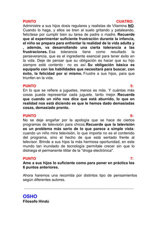 PUNTO
CUATRO:
Administre a sus hijos dosis regulares y realistas de Vitamina NO.
Cuando lo haga, y ellos se tiren al suelo gritando y pataleando,
felicítese por cumplir bien su tarea de padre o madre. Recuerde
que al experimentar suficiente frustración durante la infancia,
el niño se prepara para enfrentar la realidad de la vida adulta y
, además, va desarrollando una cierta tolerancia a las
frustraciones. Esa tolerancia tiene como resultado la
perseverancia, que es el ingrediente esencial para tener éxito en
la vida. Deje de pensar que su obligación es hacer que su hijo
siempre esté contento : no es así. Su obligación básica es
equiparlo con las habilidades que necesitará para buscar, con
éxito, la felicidad por sí mismo. Frustre a sus hijos, para que
triunfen en la vida.
PUNTO
5:
En lo que se refiere a juguetes, menos es más. Y cuántas más
cosas pueda representar cada juguete, tanto mejor. Recuerde
que cuando un niño nos dice que está aburrido, lo que en
realidad nos está diciendo es que le hemos dado demasiadas
cosas, demasiado pronto.
PUNTO
6:
No se deje engañar por la apología que se hace de ciertos
programas de televisión para chicos.Recuerde que la televisión
es un problema más serio de lo que parece a simple vista:
cuando un niño mira televisión, lo que importa no es el contenido
del programa, sino el hecho de que está sentado frente al
televisor. Brinde a sus hijos la más hermosa oportunidad, en este
mundo tan inundado de tecnología :permítale crecer sin que lo
distraiga el permanente titilar de la "droga electrónica".
PUNTO
7:
Ame a sus hijos lo suficiente como para poner en práctica los
6 puntos anteriores.
Ahora haremos una recorrida por distintos tipo de pensamientos
según diferentes autores.
.............................................................................................................

OSHO
Filosofo Hindú

 
