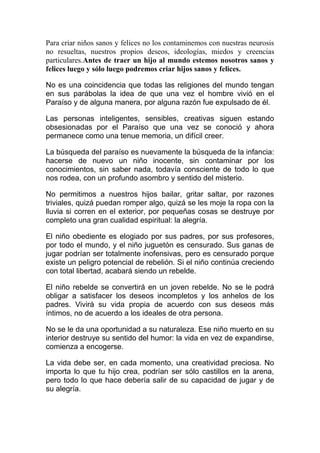 Para criar niños sanos y felices no los contaminemos con nuestras neurosis
no resueltas, nuestros propios deseos, ideologías, miedos y creencias
particulares.Antes de traer un hijo al mundo estemos nosotros sanos y
felices luego y sólo luego podremos criar hijos sanos y felices.
No es una coincidencia que todas las religiones del mundo tengan
en sus parábolas la idea de que una vez el hombre vivió en el
Paraíso y de alguna manera, por alguna razón fue expulsado de él.
Las personas inteligentes, sensibles, creativas siguen estando
obsesionadas por el Paraíso que una vez se conoció y ahora
permanece como una tenue memoria, un difícil creer.
La búsqueda del paraíso es nuevamente la búsqueda de la infancia:
hacerse de nuevo un niño inocente, sin contaminar por los
conocimientos, sin saber nada, todavía consciente de todo lo que
nos rodea, con un profundo asombro y sentido del misterio.
No permitimos a nuestros hijos bailar, gritar saltar, por razones
triviales, quizá puedan romper algo, quizá se les moje la ropa con la
lluvia si corren en el exterior, por pequeñas cosas se destruye por
completo una gran cualidad espiritual: la alegría.
El niño obediente es elogiado por sus padres, por sus profesores,
por todo el mundo, y el niño juguetón es censurado. Sus ganas de
jugar podrían ser totalmente inofensivas, pero es censurado porque
existe un peligro potencial de rebelión. Si el niño continúa creciendo
con total libertad, acabará siendo un rebelde.
El niño rebelde se convertirá en un joven rebelde. No se le podrá
obligar a satisfacer los deseos incompletos y los anhelos de los
padres. Vivirá su vida propia de acuerdo con sus deseos más
íntimos, no de acuerdo a los ideales de otra persona.
No se le da una oportunidad a su naturaleza. Ese niño muerto en su
interior destruye su sentido del humor: la vida en vez de expandirse,
comienza a encogerse.
La vida debe ser, en cada momento, una creatividad preciosa. No
importa lo que tu hijo crea, podrían ser sólo castillos en la arena,
pero todo lo que hace debería salir de su capacidad de jugar y de
su alegría.

 