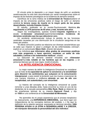 El vínculo entre la depresión y un mayor riesgo de sufrir un accidente
cerebrovascular ha sido bien documentado por varias investigaciones sobre el
impacto de los factores psicológicos en la incidencia de derrame cerebral.
Científicos de la rama médica de la Universidad de Texasestudiaron el
impacto de las emociones positivas sobre el riesgo de sufrir un derrame
cerebral, la tercera causa de muerte en la mayor parte de los países
desarrollados, incluido Estados Unidos.
El estudio, publicado en la revista Psychosomatic Medicine, dio
seguimiento a 2.478 personas de 65 años y más, durante seis años.
Según los investigadores, quienes tuvieron mayores registros en la
escala de bienestar emocional experimentaronmenos incidencia de
derrames cerebrales que los que obtuvieron cero.
Un accidente cerebrovascular incluye la pérdida de las funciones
cerebrales causadas por una disminución de la circulación sanguínea en las
áreas del cerebro.
"El afecto (emoción) positivo se relaciona con diversas características que
se sabe que mejoran la salud o protegen de las enfermedades crónicas",
explicó en un comunicado Glenn Ostir, director del estudio.
"Los individuos que informaron altos grados de emociones positivas
eran más propensos a hacer ejercicio, mantener un estilo de vida
saludable y ceñirse a los tratamientos médicos", añadió.
La reducción de derrame cerebral vinculada con elbienestar
emocional fue más notable en los hombres que en las mujeres, y en
personas blancas que de raza negra, reveló el estudio.

LA INTELIGENCIA EMOCIONAL
La mejor manera de definir la Inteligencia Emocional es considerar
que se trata de la capacidad de aplicar la conciencia y la sensibilidad
para discernir los sentimientos que subyacen en la comunicación
interpersonal, y para resistir la tentación que nos mueve a reaccionar de
una manera impulsiva e irreflexiva, obrando en vez de ello con
receptividad, con autenticidad y con sinceridad.
La historia del concepto de la inteligencia emocional se puede
remontar a unas décadas atrás, hasta encontrar su inicio en uno de los
disidentes de la escuela psicoanalítica,Otto Rank. Rank se distanció de
las enseñanzas teóricas de su maestro, Sigmund Freud, y dijo
en 1938 en una conferencia en la Universidad de Minnesota:
'He aprendido de mi propia experiencia que el proceso terapéutico
es, básicamente, una EXPERIENCIA EMOCIONAL, que tiene lugar con
independencia de los conceptos teóricos del analista. (...) He aquí la
definición de la relación personal, expresada en términos sencillos: UNA
PERSONA AYUDA A LA OTRA A DESARROLLARSE Y A CRECER,
sin manipular demasiado la personalidad del otro individuo'.

 