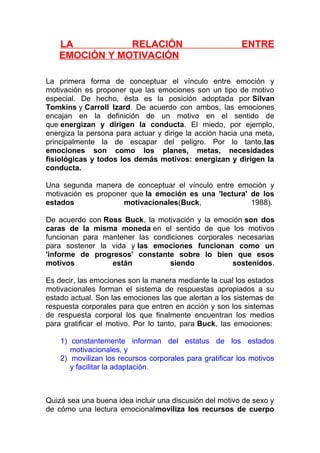 LA
RELACIÓN
EMOCIÓN Y MOTIVACIÓN

ENTRE

La primera forma de conceptuar el vínculo entre emoción y
motivación es proponer que las emociones son un tipo de motivo
especial. De hecho, ésta es la posición adoptada por Silvan
Tomkins y Carroll Izard. De acuerdo con ambos, las emociones
encajan en la definición de un motivo en el sentido de
que energizan y dirigen la conducta. El miedo, por ejemplo,
energiza la persona para actuar y dirige la acción hacia una meta,
principalmente la de escapar del peligro. Por lo tanto,las
emociones son como los planes, metas, necesidades
fisiológicas y todos los demás motivos: energizan y dirigen la
conducta.
Una segunda manera de conceptuar el vínculo entre emoción y
motivación es proponer que la emoción es una 'lectura' de los
estados
motivacionales(Buck,
1988).
De acuerdo con Ross Buck, la motivación y la emoción son dos
caras de la misma moneda en el sentido de que los motivos
funcionan para mantener las condiciones corporales necesarias
para sostener la vida y las emociones funcionan como un
'informe de progresos' constante sobre lo bien que esos
motivos
están
siendo
sostenidos.
Es decir, las emociones son la manera mediante la cual los estados
motivacionales forman el sistema de respuestas apropiados a su
estado actual. Son las emociones las que alertan a los sistemas de
respuesta corporales para que entren en acción y son los sistemas
de respuesta corporal los que finalmente encuentran los medios
para gratificar el motivo. Por lo tanto, para Buck, las emociones:
1) constantemente informan del estatus de los estados
motivacionales, y
2) movilizan los recursos corporales para gratificar los motivos
y facilitar la adaptación.

Quizá sea una buena idea incluir una discusión del motivo de sexo y
de cómo una lectura emocionalmoviliza los recursos de cuerpo

 