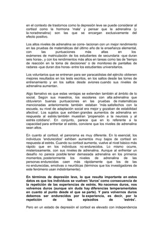 en el contexto de trastornos como la depresión leve se puede considerar al
cortisol como la hormona 'mala' y pensar que la adrenalina (y
la noradrenalina) son las que se encargan exclusivamente del
efecto positivo.
Los altos niveles de adrenalina se corre- lacionan con un mejor rendimiento
en las pruebas de matemáticas del último año de la enseñanza elemental,
con
las
puntuaciones
más
altas
en
los
exámenes de matriculación de los estudiantes de secundaria -que duran
seis horas-, y con los rendimientos más altos en tareas como las de 'tiempo
de reacción en la toma de decisiones' o de monitoreo de pantallas de
radares -que duran dos horas- entre los estudiantes universitarios.
Los voluntarios que se entrenan para ser paracaidistas del ejército obtienen
mejores resultados en los tests escritos, en los saltos desde las torres de
entrenamiento y en los saltos desde aviones cuando sus niveles de
adrenalina aumentan.
Algo llamativo es que estas ventajas se extienden también al ámbito de lo
social. Según sus maestros, los escolares con alta adrenalina que
obtuvieron buenas puntuaciones en las pruebas de matemáticas
mencionadas anteriormente también estaban 'más satisfechos con la
escuela, su nivel de adaptación social era mejor y gozaban de estabilidad
afectiva'. Los sujetos que exhiben grandes aumentos de adrenalina en
respuesta al estrés también muestran 'propensión a la neurosis y al
estrés cotidiano'. En conjunto, parece que en lo referente a la
capacidad para enfrentar el estrés, conviene que los niveles de adrenalina
sean altos.
En cuanto al cortisol, el panorama es muy diferente. En lo esencial, los
individuos 'endurecidos' exhiben aumentos muy bajos de cortisol en
respuesta al estrés. Cuando su cortisol aumenta, vuelve al nivel básico más
rápido que en los individuos no endurecidos. Lo mismo ocurre,
misteriosamente, con sus niveles de adrenalina. Aunque al enfrentar un
desafío no parece posible tener demasiada adrenalina en los primeros
momentos, posteriormente
los
niveles
de
adrenalina
de
las
personas endurecidas caen más rápidamente que los de las
no endurecidas, emotivas o neuróticas (términos que los investigadores de
este fenómeno usan indistintamente).
En términos de depresión leve, lo que resulta importante en estos
datos es que los individuos se vuelven 'duros' como consecuencia de
la repetición de las experiencias de estrés. No nacemos duros, nos
volvemos duros (aunque sin duda hay diferencias temperamentales
en cuanto al punto desde el que se parte). Y para volvernos duros
debemos ser endurecidos por la experiencia, es decir, por la
repetición
de
los
episodios
de
'estrés'.
Pero en un estado de depresión el cortisol es elevado con independencia

 