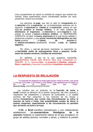único procedimiento de reducir la cantidad de oxígeno que recibían las
mismas. Estos experimentos fueron corroborados también por otros
posteriores, hechos con animales.
Los ejercicios de yoga, que dan el valor 1 a lainspiración, 4 a
la retención y 2 a la expiración, se ve fundamentada entonces por lo
siguiente: la expiración es eldoble de la inspiración, porque en ese
lapso se produce el drenaje linfático, o en otras palabras, se
desintoxica el organismo. La retención es para oxigenar lo más
posible la sangre y activar el sistema linfático. La RESPIRACIÓN
COMPLETA, es decir, la buena respiración de la que hemos hablado y
pasaremos a explicar, y cuyo primer movimiento diafragmático es muy
fuerte, produce
un efecto
de
succión en
el sistema circulatorio, beneficiando también a todo el sistema
digestivo.
Por último, y esto no es menos importante, la respiración es
un formidable medio de autoregulación física y psíquica. Incide
sobre los estados emotivos. Canaliza las emociones.
En definitiva, y eso es lo que queremos transmitirle
aquí,RESPIRAR PUEDE SER MUCHO MAS QUE OXIGENAR LA
SANGRE. Si lo hacemos bien, es aumentar la vitalidad, psíquica,
física y espiritual, y favorecer la posibilidad delequilibrio emocional.

LA RESPUESTA DE RELAJACIÓN
'La respuesta de relajación sin duda podrá ayudar a todo el mundo, a los sanos
y a los que no lo están, a los fuertes y a los débiles, a los agobiados por el trabajo y a
los
que
no
tienen
nada
que
hacer'.
David W. Ewing, HARVARD BUSSINESS REVIEW

Los cambios que se producen en la "reacción de lucha o
huida" incluyen la elevación de la presión sanguínea, del ritmo cardíaco y
respiratorio, del metabolismo o consumo de combustible, y un notable
aumento del flujo sanguíneo a los músculos de los brazos y
piernas. Consideremos que cuanto más frecuentemente se activa la
reacción de lucha o huida, más probabilidades existen de elevar la
presión sanguínea, especialmente si las circunstancias no permiten
que, de hecho, se luche o se huya.

El Dr. J. Brod -científico checoslovaco- y sus colaboradores
establecieron
las características
fisiológicas
de
la
reacción mediante un experimento clásico en el que escogieron un
grupo de adultos jóvenes, normales y sanos, y midieron la presión

 