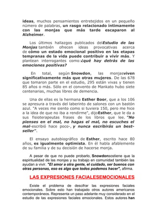 ideas, muchos pensamientos entretejidos en un pequeño
número de palabras, un rasgo relacionado íntimamente
con las monjas que más tarde escaparon al
Alzheimer.
Los últimos hallazgos publicados delEstudio
Monjas también ofrecen ideas provocativas
de cómo un estado emocional positivo en las
tempranas de la vida puede contribuir a vivir
plantean interrogantes como:¿qué hay detrás
emociones positivas?

de las
acerca
etapas
más. Y
de las

En
total,
según Snowdon,
las
monjasviven
significativamente más que otras mujeres. De las 678
que tomaron parte en el estudio, 295 están vivas y tienen
85 años o más. Sólo en el convento de Mankato hubo siete
centenarias, muchas libres de demencia.
Una de ellas es la hermana Esther Boor, que a los 106
se apresura a través del laberinto de salones con un bastón
azul. "A veces me siento como si tuviera 150, pero me hice
a la idea de que no iba a rendirme", dijoEsther, que le da a
sus fisioterapeutas frases de los libros que lee. "No
pienses en el mal, no hagas el mal, no escuches el
mal-escribió hace poco-, y nunca escribirás un bestseller".
El ensayo autobiográfico de Esther, escrito hace 80
años, es igualmente optimista. En él habla afablemente
de su familia y de su decisión de hacerse monja.
A pesar de que no puede probarlo, Snowdonsostiene que la
espiritualidad de las monjas y su trabajo en comunidad también las
ayudan a vivir. "El amor a otra gente, el cuidado, ser buenos con
otras personas, eso es algo que todos podemos hacer", afirma.

LAS EXPRESIONES FACIALESEMOCIONALES
Existe el problema de descifrar las expresiones faciales
emocionales. Sobre esto han trabajado otros autores americanos
contemporáneos. Representa un paso adelante muy considerado en el
estudio de las expresiones faciales emocionales. Estos autores han

 