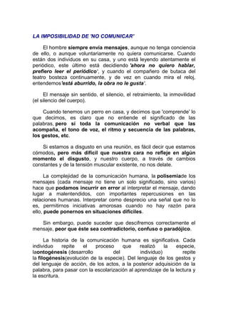 LA IMPOSIBILIDAD DE 'NO COMUNICAR'
El hombre siempre envía mensajes, aunque no tenga conciencia
de ello, o aunque voluntariamente no quiera comunicarse. Cuando
están dos individuos en su casa, y uno está leyendo atentamente el
periódico, este último está decidiendo 'ahora no quiero hablar,
prefiero leer el periódico', y cuando el compañero de butaca del
teatro bosteza continuamente, y de vez en cuando mira el reloj,
entendemos'está aburrido, la obra no le gusta'.
El mensaje sin sentido, el silencio, el retraimiento, la inmovilidad
(el silencio del cuerpo).
Cuando tenemos un perro en casa, y decimos que 'comprende' lo
que decimos, es claro que no entiende el significado de las
palabras, pero sí toda la comunicación no verbal que las
acompaña, el tono de voz, el ritmo y secuencia de las palabras,
los gestos, etc.
Si estamos a disgusto en una reunión, es fácil decir que estamos
cómodos, pero más difícil que nuestra cara no refleje en algún
momento el disgusto, y nuestro cuerpo, a través de cambios
constantes y de la tensión muscular existente, no nos delate.
La complejidad de la comunicación humana, la polisemiade los
mensajes (cada mensaje no tiene un solo significado, sino varios)
hace que podamos incurrir en error al interpretar el mensaje, dando
lugar a malentendidos, con importantes repercusiones en las
relaciones humanas. Interpretar como desprecio una señal que no lo
es, permitirnos iniciativas amorosas cuando no hay razón para
ello, puede ponernos en situaciones difíciles.
Sin embargo, puede suceder que descifremos correctamente el
mensaje, peor que éste sea contradictorio, confuso o paradójico.
La historia de la comunicación humana es significativa. Cada
individuo
repite
el
proceso
que
realizó
la
especie,
laontogénesis (desarrollo
del
individuo)
repite
la filogénesis(evolución de la especie). Del lenguaje de los gestos y
del lenguaje de acción, de los actos, a la posterior adquisición de la
palabra, para pasar con la escolarización al aprendizaje de la lectura y
la escritura.

 