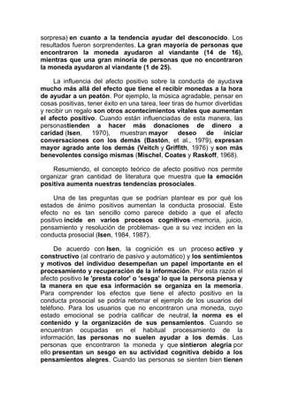 sorpresa) en cuanto a la tendencia ayudar del desconocido. Los
resultados fueron sorprendentes. La gran mayoría de personas que
encontraron la moneda ayudaron al viandante (14 de 16),
mientras que una gran minoría de personas que no encontraron
la moneda ayudaron al viandante (1 de 25).
La influencia del afecto positivo sobre la conducta de ayudava
mucho más allá del efecto que tiene el recibir monedas a la hora
de ayudar a un peatón. Por ejemplo, la música agradable, pensar en
cosas positivas, tener éxito en una tarea, leer tiras de humor divertidas
y recibir un regalo son otros acontecimientos vitales que aumentan
el afecto positivo. Cuando están influenciadas de esta manera, las
personastienden a hacer más donaciones de dinero a
caridad (Isen,
1970),
muestran mayor
deseo
de
iniciar
conversaciones con los demás (Bastón, et al., 1979), expresan
mayor agrado ante los demás (Veitch y Griffith, 1976) y son más
benevolentes consigo mismas (Mischel, Coates y Raskoff, 1968).
Resumiendo, el concepto teórico de afecto positivo nos permite
organizar gran cantidad de literatura que muestra que la emoción
positiva aumenta nuestras tendencias prosociales.
Una de las preguntas que se podrían plantear es por qué los
estados de ánimo positivos aumentan la conducta prosocial. Este
efecto no es tan sencillo como parece debido a que el afecto
positivo incide en varios procesos cognitivos -memoria, juicio,
pensamiento y resolución de problemas- que a su vez inciden en la
conducta prosocial (Isen, 1984, 1987).
De acuerdo con Isen, la cognición es un proceso activo y
constructivo (al contrario de pasivo y automático) y los sentimientos
y motivos del individuo desempeñan un papel importante en el
procesamiento y recuperación de la información. Por esta razón el
afecto positivo le 'presta color' o 'sesga' lo que la persona piensa y
la manera en que esa información se organiza en la memoria.
Para comprender los efectos que tiene el afecto positivo en la
conducta prosocial se podría retomar el ejemplo de los usuarios del
teléfono. Para los usuarios que no encontraron una moneda, cuyo
estado emocional se podría calificar de neutral, la norma es el
contenido y la organización de sus pensamientos. Cuando se
encuentran ocupadas en el habitual procesamiento de la
información, las personas no suelen ayudar a los demás. Las
personas que encontraron la moneda y que sintieron alegría por
ello presentan un sesgo en su actividad cognitiva debido a los
pensamientos alegres. Cuando las personas se sienten bien tienen

 