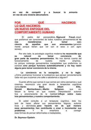 en
vez
de
competir
y
a
en vez de una victoria abrumadora.

buscar

POR
QUÉ
LO QUE HACEMOS:
UN NUEVO ENFOQUE DEL
COMPORTAMIENTO HUMANO

la

armonía

HACEMOS

El
padre
del
psicoanálisis, Sigmund
Freud, creyó
que podíamos ser conscientes de todos nuestros pensamientos si no
nos
resistiéramos
a
tomar
conciencia
de
aquellos
que
son
amenazantes (generalmente porque tienen que ver con el sexo o con agresiones).
Por otro lado, la psicología cognitiva moderna ha reconocido que
es
natural
no
tomar
conciencia
de
gran parte de nuestros pensamientos. No nos damos cuenta del
funcionamiento
de
nuestra
mente
empírica,
no porque contenga pensamientos inaceptables que preferimos no
conocer, sino porque funciona automáticamente y no hay razón
alguna para tomar conciencia de la misma.
La conciencia es la excepción, y no la regla.
¿Cómo podríamos funcionar si tuviésemos que pensar concientemente
cada vez que cruzamos una calle o saludamos a alguien?
Cuando afirmo que somos lo que somos por cómo pensamos y qué
creemos, reconozco una gran deuda a terapeutas cognitivos
como Aarón
Beck,
Albert
Ellis,
Donald
Meichenbaum y Martin
Seligman,
que
enfatizan la forma en que nuestra interpretación automática y preconsciente de la realidad influye sobre nuestros pensamientos y nuestro comportamiento.
Si

usted consulta a un terapeuta cognitivo, éste tratará de hacer aflorar sus pensamientos ilógicos, automáticos
y
derrotistas, para
hacerle
ver
de
qué
manera
esos pensamientos han contribuido a crear o incrementar sus
problemas.
Y
le
enseñaría
a
corregir
esas formas de pensar deformadas e inadaptadas.
Dr. Seymour Epstein

 