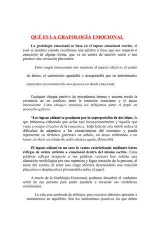 QUÉ ES LA GRAFOLOGÍA EMOCIONAL
La grafología emocional se basa en el lapsus emocional escrito , el
cual se produce cuando escribimos una palabra o frase que nos impactó o
emocionó de alguna forma, que va en contra de nuestro sentir o nos
produce una sensación placentera.
Estos rasgos emocionales nos muestran el aspecto afectivo, el estado
de ánimo, el sentimiento agradable o desagradable que en determinados
momentos circunstanciales nos provoca un shock emocional.
Cualquier choque emotivo de procedencia interna o externa revela la
existencia de un conflicto entre la intención consciente y el deseo
inconsciente. Estos choques emotivos los reflejamos sobre el papel en
anomalías gráficas..
*Los lapsus cálami se producen por la superposición de dos ideas , la
que habíamos elaborado que actúa casi inconscientemente y aquella que
viene a ocupar el centro de la conciencia. Toda falla de esta índole indica la
dificultad de adaptarse a las circunstancias del momento y puede
representar en términos generales un anhelo, un deseo enfrentado a un
temor, es decir un estado de ambivalencia aguda, (Honroth).
El lapsus cálami en un caso lo vemos exteriorizado mediante letras
reflejas de orden enfático o emocional dentro del mismo escrito . Estas
palabras reflejas (respecto a sus palabras vecinas) han sufrido una
alteración morfológica por una repentina y fugaz emoción de la persona, el
autor del escrito, al tener una carga afectiva desencadenó una reacción
placentera o displacentera plasmándola sobre el papel.
A través de la Grafología Emocional, podemos descubrir el verdadero
sentir de esa persona para poder ayudarla a encausar sus verdaderos
sentimientos.
La vida esta sembrada de altibajos, pero nosotros debemos aprender a
mantenernos en equilibrio. Son los sentimientos positivos los que deben

 