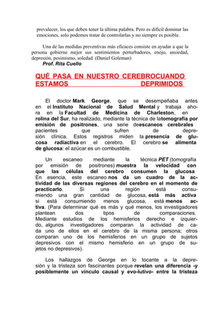 prevalecer, los que deben tener la última palabra. Pero es difícil dominar las
emociones, solo podemos tratar de controlarlas y no siempre es posible.
Una de las medidas preventivas más eficaces consiste en ayudar a que la
persona gobierne mejor sus sentimientos perturbadores, enojo, ansiedad,
depresión, pesimismo, soledad. (Daniel Goleman)
Prof. Rita Cuello

QUÉ PASA EN NUESTRO CEREBROCUANDO
ESTAMOS
DEPRIMIDOS
El doctor Mark George, que se desempeñaba antes
en el Instituto Nacional de Salud Mental y trabaja ahora en la Facultad de Medicina de Charleston, en
rolina del Sur, ha realizado, mediante la técnica de latomografía por
emisión de positrones, una serie deescaneos cerebrales
pacientes
que
sufren
de
depresión clínica. Estos registros miden la presencia de glucosa radiactiva en el cerebro. El cerebro se alimenta
de glucosa: el azúcar es un combustible.
Un
escaneo
mediante
la
técnica PET (tomografía
por emisión de positrones) muestra la velocidad con
que las células del cerebro consumen la glucosa
En esencia, este escaneo nos da un cuadro de la actividad de las diversas regiones del cerebro en el momento de
practicarlo.
Si
una
región
está
consumiendo una gran cantidad de glucosa, está más activa
si
está
consumiendo
menos
glucosa,
está menos
activa. (Para determinar qué es más y qué menos, los investigadores
plantean
dos
tipos
de
comparaciones.
Mediante estudios de los hemisferios derecho e izquierdo, algunos investigadores comparan la actividad de cada uno de ellos en el cerebro de la misma persona; otros
comparan uno de los hemisferios en un grupo de sujetos
depresivos con el mismo hemisferio en un grupo de sujetos no depresivos).
Los hallazgos de George en lo tocante a la depresión y la tristeza son fascinantes porque revelan una diferencia -y
posiblemente un vínculo causal y evo-lutivo- entre la tristeza

 