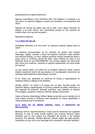 generalmente con signos exteriores'.
Algunas autoridades, como Havelock Ellis, han llegado a considerar a la
risa como "un ejercicio religioso, puesto que conduce a una expansión del
alma".
Además de 'formar los bellos días de la vida', como dijera Sócrates, la
alegría, o el buen humor, son importantes porque no hay aspecto de
nuestro diario vivir que les sea ajeno.
Repasemos algunos:
1) LA RISA ES SALUD.
Aristóteles describía a la risa como "un ejercicio corporal valioso para la
salud".
La medicina psicosomática se ha cansado de probar que nuestro
estómago, hígado, corazón y todos los órganos funcionan mejor cuando
nos sentimos felices. La risa o alegría aumenta nuestra resistencia física y
actúa como un inhibidor natural del dolor. Hace millares de años el rey
Salomón decía en sus PROVERBIOS: "Un corazón alegre nos hace tanto
bien como una medicina, mientras un espíritu quebrantado nos seca hasta
los huesos".
La risa puede deber una parte de su benigna influencia sobre nuestro
estado corporal al hecho de que produce un considerable incremento de
actividad vital mediante la estimulación nerviosa.
El Dr. Sang Lee, graduado en medicina en Corea y especializado en
medicina interna y alergia en los Estados
Unidos, afirmó: "La mente y el cuerpo son un todo. Cuando existe una
situación alegre y esperanzada, la química cerebral se altera, liberando un
tipo especial de hormona, llamada endorfina, que fortalece el sistema
inmunológico, pudiendo, inclusive, eliminar células cancerosas".
Hasta el famoso oftalmólogo William Bates comprobó que el sentido de la
vista mejora cuando el individuo está pensando en cosas agradables o
viendo escenas que le complacen.
2) LA RISA ES UN MEDIO RAPIDO, FACIL Y GRATUITO DE
RELAJACION.
Mientras reímos, experimentamos a veces que los músculos han quedado
fláccidos, lo que en parte puede explicar que muchos teóricos hayan
señalado que la risa implica una liberación de tensión o de energía
excesiva. Por ejemplo, Herbert Spencer, filósofo inglés del siglo pasado,
caracterizó la risa como una 'descarga de la excitación nerviosa excesiva',

 