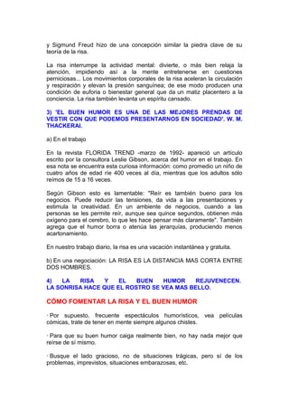 y Sigmund Freud hizo de una concepción similar la piedra clave de su
teoría de la risa.
La risa interrumpe la actividad mental: divierte, o más bien relaja la
atención, impidiendo así a la mente entretenerse en cuestiones
perniciosas... Los movimientos corporales de la risa aceleran la circulación
y respiración y elevan la presión sanguínea; de ese modo producen una
condición de euforia o bienestar general que da un matiz placentero a la
conciencia. La risa también levanta un espíritu cansado.
3) 'EL BUEN HUMOR ES UNA DE LAS MEJORES PRENDAS DE
VESTIR CON QUE PODEMOS PRESENTARNOS EN SOCIEDAD'. W. M.
THACKERAI.
a) En el trabajo
En la revista FLORIDA TREND -marzo de 1992- apareció un artículo
escrito por la consultora Leslie Gibson, acerca del humor en el trabajo. En
esa nota se encuentra esta curiosa información: como promedio un niño de
cuatro años de edad ríe 400 veces al día, mientras que los adultos sólo
reímos de 15 a 16 veces.
Según Gibson esto es lamentable: "Reír es también bueno para los
negocios. Puede reducir las tensiones, da vida a las presentaciones y
estimula la creatividad. En un ambiente de negocios, cuando a las
personas se les permite reír, aunque sea quince segundos, obtienen más
oxígeno para el cerebro, lo que les hace pensar más claramente". También
agrega que el humor borra o atenúa las jerarquías, produciendo menos
acartonamiento.
En nuestro trabajo diario, la risa es una vacación instantánea y gratuita.
b) En una negociación: LA RISA ES LA DISTANCIA MAS CORTA ENTRE
DOS HOMBRES.
4)
LA
RISA
Y
EL
BUEN
HUMOR
REJUVENECEN.
LA SONRISA HACE QUE EL ROSTRO SE VEA MAS BELLO.

CÓMO FOMENTAR LA RISA Y EL BUEN HUMOR
· Por supuesto, frecuente espectáculos humorísticos, vea películas
cómicas, trate de tener en mente siempre algunos chistes.
· Para que su buen humor caiga realmente bien, no hay nada mejor que
reírse de sí mismo.
· Busque el lado gracioso, no de situaciones trágicas, pero sí de los
problemas, imprevistos, situaciones embarazosas, etc.

 