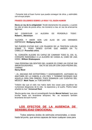 · Fomente todo el buen humor que pueda conseguir de otros, y estimúlelo
con el suyo propio.
FRASES CELEBRES SOBRE LA RISA Y EL BUEN HUMOR
Decía un rey de la antigüedad: 'Anoté diariamente mis pesares, y cuando
los releí al cabo de pocos años, me movieron a risa, en vez de arrancarme
lágrimas'.
'NO
CONSEGUIR
Robert L. Stevenson

LA

ALEGRIA

'ALEGRÍA Y AMOR SON
EMPRESAS'. Wolfgang Goethe

LAS

ES
ALAS

PERDERLO
DE

LAS

TODO'.
GRANDES

'NO PUEDES EVITAR QUE LOS PÁJAROS DE LA TRISTEZA VUELEN
SOBRE TI, PERO DEBES EVITAR QUE ANIDEN EN TU
CABELLO'. Proverbio chino.
'EL CORAZÓN ALEGRE ES CAPAZ DE CAMINAR TODO EL DÍA. EL
CORAZÓN INSENSIBLE A LA ALEGRÍA SE CANSA AL CABO DE UNA
HORA'. William Shakespeare
'UNA PERSONA SIN SENTIDO DEL HUMOR ES COMO UN COCHE SIN
AMORTIGUADORES.
SALTA DE DOLOR CON CADA PIEDRA DEL
CAMINO'.
Henry Ward
'...EL ANCIANO RIÓ ESTENTÓREA Y GOZOSAMENTE, AGITANDO SU
ANATOMÍA DE LA CABEZA A LOS PIES, Y TERMINÓ DICIENDO QUE
AQUELLA RISA ERA DINERO, PUES DISMINUÍA LAS CUENTAS DEL
MÉDICO". Mark Twain, en TOM SAWYER.
'Voltaire dijo que el cielo nos había dado dos cosas para equilibrar las
numerosas desgracias de la vida : la esperanza y el sueño. Podría haber
añadido la risa". Immanuel Kant
'Mucha gente cree, dice el comediógrafo francés Marcel Achard, 'que para
triunfar basta con levantarse temprano. No : es necesario también
levantarse de buen humor'.

LOS EFECTOS DE LA AUSENCIA DE
SENSIBILIDAD EMOCIONAL
Todos estamos ávidos de estímulos emocionales, a veces
hasta tal punto, que somos capaces de hacer cualquier cosa para

 