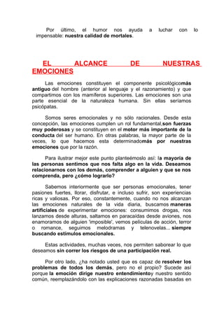 Por último, el humor nos ayuda
impensable: nuestra calidad de mortales.

EL
ALCANCE
EMOCIONES

DE

a

luchar

con

lo

NUESTRAS

Las emociones constituyen el componente psicológicomás
antiguo del hombre (anterior al lenguaje y el razonamiento) y que
compartimos con los mamíferos superiores. Las emociones son una
parte esencial de la naturaleza humana. Sin ellas seríamos
psicópatas.
Somos seres emocionales y no sólo racionales. Desde esta
concepción, las emociones cumplen un rol fundamental,son fuerzas
muy poderosas y se constituyen en el motor más importante de la
conducta del ser humano. En otras palabras, la mayor parte de la
veces, lo que hacemos esta determinadomás por nuestras
emociones que por la razón.
Para ilustrar mejor este punto planteémoslo así: la mayoría de
las personas sentimos que nos falta algo en la vida. Deseamos
relacionarnos con los demás, comprender a alguien y que se nos
comprenda, pero ¿cómo lograrlo?
Sabemos interiormente que ser personas emocionales, tener
pasiones fuertes, llorar, disfrutar, e incluso sufrir, son experiencias
ricas y valiosas. Por eso, constantemente, cuando no nos alcanzan
las emociones naturales de la vida diaria, buscamos maneras
artificiales de experimentar emociones: consumimos drogas, nos
lanzamos desde alturas, saltamos en paracaídas desde aviones, nos
enamoramos de alguien 'imposible', vemos películas de acción, terror
o romance, seguimos melodramas y telenovelas... siempre
buscando estímulos emocionales.
Estas actividades, muchas veces, nos permiten saborear lo que
deseamos sin correr los riesgos de una participación real.
Por otro lado, ¿ha notado usted que es capaz de resolver los
problemas de todos los demás, pero no el propio? Sucede así
porque la emoción dirige nuestro entendimientoy nuestro sentido
común, reemplazándolo con las explicaciones razonadas basadas en

 