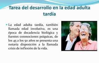 Tarea del desarrollo en la edad adulta
tardía
 La edad adulta tardía, también
llamada edad involutiva, es una
época de decadencia biológica y
fuentes conmociones psíquicas, de
los 45 a los 50 años se presenta una
notaria disposición a la llamada
crisis de inflexión de la vida.
 