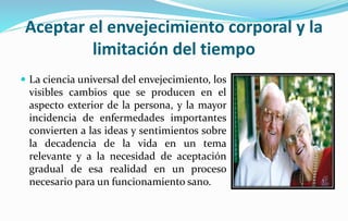 Aceptar el envejecimiento corporal y la
limitación del tiempo
 La ciencia universal del envejecimiento, los
visibles cambios que se producen en el
aspecto exterior de la persona, y la mayor
incidencia de enfermedades importantes
convierten a las ideas y sentimientos sobre
la decadencia de la vida en un tema
relevante y a la necesidad de aceptación
gradual de esa realidad en un proceso
necesario para un funcionamiento sano.
 