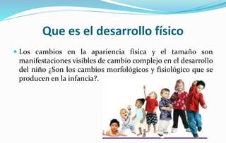 Que es el desarrollo físico
 Los cambios en la apariencia física y el tamaño son
manifestaciones visibles de cambio complejo en el desarrollo
del niño ¿Son los cambios morfológicos y fisiológico que se
producen en la infancia?.
 