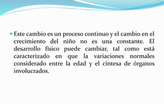  Este cambio es un proceso continuo y el cambio en el
crecimiento del niño no es una constante. El
desarrollo físico puede cambiar, tal como está
caracterizado en que la variaciones normales
considerado entre la edad y el cintesa de órganos
involucrados.
 