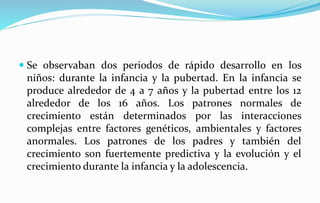 Se observaban dos periodos de rápido desarrollo en los
niños: durante la infancia y la pubertad. En la infancia se
produce alrededor de 4 a 7 años y la pubertad entre los 12
alrededor de los 16 años. Los patrones normales de
crecimiento están determinados por las interacciones
complejas entre factores genéticos, ambientales y factores
anormales. Los patrones de los padres y también del
crecimiento son fuertemente predictiva y la evolución y el
crecimiento durante la infancia y la adolescencia.
 