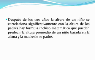  Después de los tres años la altura de un niño se
correlaciona significativamente con la altura de los
padres hay formula incluso matemática que pueden
predecir la altura promedio de un niño basada en la
altura y la madre de su padre.
 