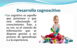Desarrollo cognoscitivo
 Lo cognitivo es aquello
que pertenece o que
está relacionado al
conocimiento. Éste, a
su vez, es el cúmulo de
información que se
dispone gracias a un
proceso de aprendizaje
o a la experiencia.
 