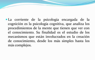  La corriente de la psicología encargada de la
cognición es la psicología cognitiva, que analiza los
procedimientos de la mente que tienen que ver con
el conocimiento. Su finalidad es el estudio de los
mecanismos que están involucrados en la creación
de conocimiento, desde los más simples hasta los
más complejos.
 