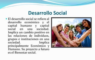 Desarrollo Social
 El desarrollo social se refiere al
desarrollo económico y el
capital humano y capital
social en una sociedad.
Implica un cambio positivo en
las relaciones de individuos,
grupos e instituciones en una
sociedad. Implica
principalmente Económico y
Humano. Su proyecto a futuro
es el Bienestar social.
 