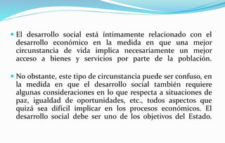  El desarrollo social está íntimamente relacionado con el
desarrollo económico en la medida en que una mejor
circunstancia de vida implica necesariamente un mejor
acceso a bienes y servicios por parte de la población.
 No obstante, este tipo de circunstancia puede ser confuso, en
la medida en que el desarrollo social también requiere
algunas consideraciones en lo que respecta a situaciones de
paz, igualdad de oportunidades, etc., todos aspectos que
quizá sea difícil implicar en los procesos económicos. El
desarrollo social debe ser uno de los objetivos del Estado.
 