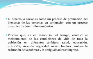  El desarrollo social es como un proceso de promoción del
bienestar de las personas en conjunción con un proceso
dinámico de desarrollo económico.
 Proceso que, en el transcurso del tiempo, conduce al
mejoramiento de las condiciones de vida de toda la
población en diferentes ámbitos: salud, educación,
nutrición, vivienda, seguridad social. Implica también la
reducción de la pobreza y la desigualdad en el ingreso.
 