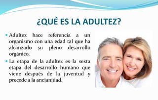 ¿QUÉ ES LA ADULTEZ?
 Adultez hace referencia a un
organismo con una edad tal que ha
alcanzado su pleno desarrollo
orgánico.
 La etapa de la adultez es la sexta
etapa del desarrollo humano que
viene después de la juventud y
precede a la ancianidad.
 