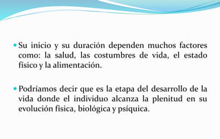  Su inicio y su duración dependen muchos factores
como: la salud, las costumbres de vida, el estado
físico y la alimentación.
 Podríamos decir que es la etapa del desarrollo de la
vida donde el individuo alcanza la plenitud en su
evolución física, biológica y psíquica.
 