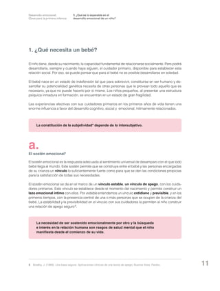 Desarrollo emocional.
Clave para la primera infancia

1. ¿Qué es lo esperable en el
desarrollo emocional de un niño?

1. ¿Qué necesita un bebé?
El niño tiene, desde su nacimiento, la capacidad fundamental de relacionarse socialmente. Pero podrá
desarrollarla, siempre y cuando haya alguien, el cuidador primario, disponible para establecer esta
relación social. Por eso, se puede pensar que para el bebé no es posible desarrollarse en soledad.
El bebé nace en un estado de indefensión tal que para sobrevivir, constituirse en ser humano y desarrollar su potencialidad genética necesita de otras personas que le provean todo aquello que es
necesario, ya que no puede hacerlo por sí mismo. Los niños pequeños, al presentar una estructura
psíquica inmadura en formación, se encuentran en un estado de gran fragilidad.
Las experiencias afectivas con sus cuidadores primarios en los primeros años de vida tienen una
enorme influencia a favor del desarrollo cognitivo, social y emocional, íntimamente relacionados.

La constitución de la subjetividad* depende de lo intersubjetivo.

a.

El sostén emocional*
El sostén emocional es la respuesta adecuada al sentimiento universal de desamparo con el que todo
bebé llega al mundo. Este sostén permite que se construya entre el bebé y las personas encargadas
de su crianza un vínculo lo suficientemente fuerte como para que se den las condiciones propicias
para la satisfacción de todas sus necesidades.
El sostén emocional se da en el marco de un vínculo estable, un vínculo de apego, con los cuidadores primarios. Este vínculo se establece desde el momento del nacimiento y permite construir un
lazo emocional íntimo con ellos. Por estable entendemos un vínculo cotidiano y previsible, y en los
primeros tiempos, con la presencia central de una o más personas que se ocupen de la crianza del
bebé. La estabilidad y la previsibilidad en el vínculo con sus cuidadores le permiten al niño construir
una relación de apego seguro 3.

La necesidad de ser sostenido emocionalmente por otro y la búsqueda
e interés en la relación humana son rasgos de salud mental que el niño
manifiesta desde el comienzo de su vida.

3	 Bowlby, J. (1989): Una base segura. Aplicaciones clínicas de una teoría de apego. Buenos Aires: Paidós.

11

 