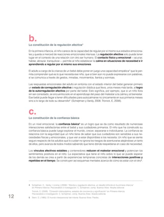 b.

La constitución de la regulación afectiva*
En la primera infancia, el niño carece de la capacidad de regular por sí mismo sus estados emocionales y queda a merced de reacciones emocionales intensas. La regulación afectiva solo puede tener
lugar en el contexto de una relación con otro ser humano. El contacto físico y emocional —acunar,
hablar, abrazar, tranquilizar— permite al niño establecer la calma en situaciones de necesidad e ir
aprendiendo a regular por sí mismo sus emociones.
El adulto a cargo de la crianza de un bebé debe poner en juego una capacidad empática* que le permita comprender qué es lo que necesita ese niño, que si bien aún no puede expresarse con palabras,
sí se comunica a través de gestos, miradas, movimientos, llantos y sonrisas.
Las respuestas emocionales del adulto en sintonía con el estado interior del bebé generan primero
un estado de corregulación afectiva o regulación diádica que lleva, unos meses más tarde, al logro
de la autorregulación afectiva por parte del bebé. Esto significa, por ejemplo, que si un niño llora
sin ser consolado, se encuentra solo en el aprendizaje del paso del malestar a la calma y al bienestar.
Ese bebé puede llegar a tener dificultades para autocalmarse no únicamente en sus primeros meses
sino a lo largo de todo su desarrollo4 (Schejtman y Vardy, 2008; Tronick, E, 2008).

c.

La constitución de la confianza básica
En un nivel emocional, la confianza básica* es un logro que se da como resultado de numerosas
interacciones satisfactorias entre el bebé y sus cuidadores primarios. El niño que ha construido su
confianza básica puede luego explorar el mundo, crecer, separarse e individuarse. La confianza se
relaciona con la seguridad que un niño tiene de saber que sus cuidadores son sensibles a sus necesidades físicas y emocionales, y que van a estar disponibles si los necesita. Un niño que se siente
seguro respecto de los adultos que lo cuidan no ignora los riesgos de aventurarse alejándose un tanto
de ellos, pero avanza de todos modos sabiendo que tiene dónde respaldarse en caso de necesidad.
Los vínculos afectivos estables y contenedores reducen el malestar emocional y potencian los
sentimientos positivos en el niño. La expectativa que tiene el niño sobre lo que se puede esperar
de los demás se crea a partir de experiencias tempranas concretas de interacciones positivas y
repetidas en el tiempo. Se construyen así esquemas mentales acerca de cómo es estar con el otro5.

4	 Schejtman, C., Vardy, I. (comp.) (2008): “Afectos y regulación afectiva, un desafío bifronte en la primera infancia”
en Primera infancia. Psicoanálisis e investigación. C. Schejtman, comp. Buenos Aires: Akadia editorial.
	

12

Tronick, E. (2008): “Conexión intersubjetiva, estados de conciencia y significación” en Primera infancia.
Psicoanálisis e investigación. C. Schejtman, comp. Buenos Aires: Akadia editorial.

5	 Stern, D. (1985): El mundo interpersonal del infante. Buenos Aires: Paidós.

 