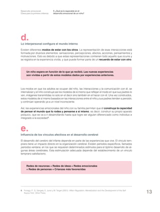 Desarrollo emocional.
Clave para la primera infancia

1. ¿Qué es lo esperable en el
desarrollo emocional de un niño?

d.

Lo interpersonal configura el mundo interno
Existen diferentes modos de estar con los otros. La representación de esas interacciones está
formada por diversos elementos: sensaciones, percepciones, afectos, acciones, pensamientos y
motivaciones. Esto es debido a que estas representaciones contienen todo aquello que ocurre y
se registra en la experiencia vivida, y que puede formar parte de un recuerdo de estar con otro.

Un niño espera en función de lo que ya recibió. Las nuevas experiencias
son vividas a partir de estos modelos dados por experiencias anteriores.

Los modos en que los adultos se ocupan del niño, las interacciones y la comunicación con él, se
internalizan y el niño construye así los modelos de sí mismo que reflejan el modo en que sus padres lo
ven, imágenes transmitidas no solo en el decir sino también en el hacer con él. Una vez construidos,
estos modelos de sí mismo basados en las interacciones entre el niño y sus padres tienden a persistir,
y continúan operando ya a un nivel inconsciente.
Así, las experiencias emocionales del niño con su familia permiten que él construya la capacidad
de pensar el mundo que lo rodea y pensarse a sí mismo, es decir, construir su propio aparato
psíquico, que se va a ir desarrollando hasta que logre ser alguien diferenciado como individuo e
integrado a la sociedad 6.

e.

Influencia de los vínculos afectivos en el desarrollo cerebral
El desarrollo del cerebro del infante depende en parte de las experiencias que vive. El vínculo temprano tiene un impacto directo en la organización cerebral. Existen períodos específicos, llamados
períodos ventana, en los que se requieren determinados estímulos para el óptimo desarrollo de algunas áreas cerebrales. Esta estimulación adecuada depende del establecimiento de un vínculo
temprano satisfactorio.

Redes de neuronas + Redes de ideas + Redes emocionales
+ Redes de personas = Crianzas más favorecidas

6	 Fonagy, P., G. Gergely, E. Jurist y M. Target (2001): Affect Regulation, Mentalization and the Development of the Self.
Nueva York: Other Press.

13

 