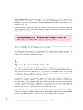 La neuroplasticidad* (plasticidad cerebral) es un reciente descubrimiento de la ciencia que muestra
cómo el cerebro, a partir de sus propiedades, tiene la capacidad de moldearse de acuerdo con la
experiencia. Esta capacidad está particularmente desarrollada en la niñez, al mismo tiempo que se
va constituyendo el yo*.
Aprender, recordar, olvidar y recuperarse de situaciones (injurias) son algunas de las acciones que
se llevan adelante gracias a estas plasticidades. La neuroplasticidad depende de factores genéticos,
epigenéticos* y ambientales.

Las condiciones del entorno y la crianza en los primeros años de vida brindan
oportunidades privilegiadas para estimular estas capacidades.

Un niño es el producto de un entrecruzamiento entre la biología con la que nace, el contexto en el que
se cría y la capacidad psíquica y mental que va constituyendo.
Winnicott señala que el desarrollo es producto de la herencia, de un proceso de maduración y de
la acumulación de experiencias de vida, pero que se podrá dar o se verá alterado a menos que se
cuente con un medio suficientemente favorable 7.

f.

Organización de la comunicación preverbal y verbal
En el inicio, la fuente más importante de estímulos para un bebé es el cuerpo de la persona que se
ocupa de él. La presencia física, la proximidad cuerpo a cuerpo y el comportamiento interactivo sirven como una función reguladora externa para su organización psíquica y emocional. Los brazos del
adulto, las caricias, son el lugar donde las experiencias sensoriales y los estados internos permiten
la construcción de un rudimentario sentido de sí mismo.
Durante los primeros meses de vida, tocar y mirar son los modos de comunicación privilegiados entre
el bebé y sus cuidadores primarios. La mirada mutua, la progresiva capacidad de prestar atención
conjunta a eventos del mundo externo y el juego de expresiones afectivas transmitidas a través del
rostro son modos de relacionarse y actúan como precursores de dos aspectos fundamentales del
desarrollo infantil: la capacidad para la formación de símbolos (uso del lenguaje) y la capacidad de
empatía (capacidad para comprender los estados emocionales del otro).
En el intercambio del niño con los cuidadores primarios son importantes: el contacto visual, el diálogo
sonoro (el cuidador escucha al niño y le contesta), el diálogo tónico (alternancia de tensión-relajación
durante el juego y la alimentación), el sostén físico y el contacto (caricias, manipulación).

14

7	 Winnicott, D. W. (1958): Escritos de pediatría y psicoanálisis. Barcelona: Paidós.

 