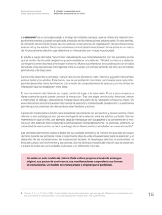 Desarrollo emocional.
Clave para la primera infancia

1. ¿Qué es lo esperable en el
desarrollo emocional de un niño?

La sincronía* es un concepto usado a lo largo de múltiples campos, que se refiere a la relación temporal entre eventos y puede ser aplicada al estudio de las interacciones adultos-bebé. En ese sentido,
el concepto de sincronía incluye la concurrencia, la secuencia y la organización de las interacciones
entre el niño y los adultos. Tanto los cuidadores como el bebé interactúan en forma activa en un marco
de involucramiento afectivo que determina un intercambio con mutua reciprocidad.
El adulto a cargo del bebé “sincroniza” naturalmente sus comportamientos con los períodos en los
que el recién nacido está despierto y puede establecer una relación. El bebé comienza a detectar
contingencia entre discretos eventos en el entorno. Mueve sus miembros en coordinación con el habla
del adulto y hay secuencias contingentes entre su cuerpo y el comportamiento del otro, aun en bebés
prematuros y de bajo peso.
La sincronía describe la compleja “danza” que ocurre durante el corto, intenso y juguetón intercambio
entre el bebé y los adultos. Esta danza, que se va repitiendo con ritmos particulares para cada niño,
permite desarrollar cierta familiaridad con el estilo de comportamiento de ambos y con los ritmos de
interacción que se establecen entre ellos.
El reconocimiento del bebé de su propio control da lugar a la autonomía. Poco a poco empieza a
darse cuenta de que él puede controlar la interacción. Tras una etapa de sincronía, entonces, tiende
a interrumpir el diálogo, desviando la mirada hacia otra parte de la habitación o hacia su mano. En
este intercambio sincrónico existen momentos de atención y momentos de desatención. La autonomía
permite que los sistemas de intercambios sean flexibles y activos.
La relación madre-bebé o adulto-bebé está dada naturalmente por encuentros y desencuentros. Estos
últimos no son patológicos sino parte constituyente de la relación entre los adultos y el bebé. Son los
momentos en que un niño, por ejemplo, deja de interactuar con sus padres y se concentra en sí mismo o en otro estímulo interrumpiendo la comunicación momentáneamente. Es esencial, entonces, la
capacidad de reencuentro, es decir, que luego de un desencuentro pueda haber un nuevo encuentro 8.
Las primeras atenciones dadas al bebé por su cuidador primario y la manera en que este se ocupa
del niño durante las primeras horas y los primeros días de vida son esenciales para la aparición y el
desarrollo de las vocalizaciones, las expresiones faciales, el despliegue afectivo, la proximidad, el
tono del cuerpo, los movimientos y las caricias. Son los diversos modelos de relación que se observan
a través de todas las comunidades culturales y en diferentes mezclas.

No existe un solo modelo de crianza. Cada cultura propone a través de su lengua
original, sus pautas de convivencia, sus manifestaciones corporales y sus formas
de comunicarse, un modelo de crianza propio y original que le pertenece.

8	 Tronick, E. Z. y J. F. Cohn (1989): “Infant-mother face-to-face interaction: age and gender differences in coordination and
the occurrence of miscoordination” en Child development. Nueva York: The Guilford Press.

15

 