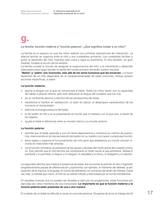 Desarrollo emocional.
Clave para la primera infancia

1. ¿Qué es lo esperable en el
desarrollo emocional de un niño?

g.
La familia: función materna y* función paterna*. ¿Qué significa cuidar a un niño?
La familia es el espacio en que los niños realizan sus primeras experiencias de interacción. La
alianza familiar se organiza entre el niño y sus cuidadores primarios. Los cuidadores facilitan y
guían el desarrollo del niño, mientras este crece y logra su autonomía. El niño también, en gran
medida, modela la acción de los adultos.
La familia cumple la función de asegurar la supervivencia del niño, y el crecimiento y desarrollo
adecuados para luego facilitar la salida del núcleo primario armando nuevos vínculos.
“Madre” y “padre” son funciones, más allá de los seres humanos que las encarnen, y el buen
desarrollo de un niño dependerá de la complementariedad de estas funciones. Ambas poseen
acciones específicas, a saber:
La función materna:
•	 aporta la lengua con la que se comunicará el bebé. Todos los niños nacen con la capacidad
de hablar cualquier idioma, pero solo adquieren la lengua del cuidador que los cría;
	 es un continente afectivo y efectivo de las sensaciones del bebé;
•
•	 transforma el hambre en satisfacción, el dolor en placer, el desamparo característico de los
humanos en tranquilidad;
	 estimula la energía psíquica del bebé;
•
•	 le da sostén al niño y le va presentando el mundo que lo rodeará y en el que vive, a través de
los objetos;
•	 ayuda al bebé a diferenciar entre su mundo interno y su mundo externo.
La función paterna:
•	 permite que el bebé aprenda a vivir sin tanta dependencia y comience su camino de autonomía, interviniendo en la intensa relación del bebé con su madre o con quien cumpla esa función;
•	 pone reglas y organiza el funcionamiento del niño para que establezca su mundo vincular incluido en relaciones más amplias;
	 como función normativa, es portadora de las pautas culturales del medio social del cuidador prima•
rio. Esto permite que el niño termine por incorporarse al medio social al que pertenece. Señala lo
prohibido y lo permitido, lo seguro y lo inseguro, lo saludable y lo tóxico, lo obligatorio y lo electivo.

La seguridad afectiva que implica la presencia de estas dos funciones le permite al niño ir logrando
progresivamente pautas de diferenciación y autonomía; por ejemplo, el momento del destete, la adquisición de la marcha, el lenguaje, el control de esfínteres o el comienzo del jardín de infantes. Cada
vez más, a medida que crece, el niño se va viendo influido y estimulado por el mundo extrafamiliar.
En aquellas crianzas que no pueden ser llevadas a cabo por los progenitores, estas funciones son
ejercidas por otros miembros de una comunidad. Lo importante es que la función materna y la
función paterna estén presentes de una u otra manera.
El cuidado de un bebé se dificulta si recae en una sola persona. Ocuparse de él es un trabajo de 24

17

 