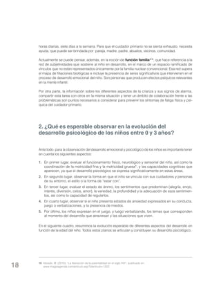 horas diarias, siete días a la semana. Para que el cuidador primario no se sienta exhausto, necesita
ayuda, que puede ser brindada por: pareja, madre, padre, abuelos, vecinos, comunidad.
Actualmente se puede pensar, además, en la noción de función familia* 10, que hace referencia a la
red de subjetividades que sostiene al niño en desarrollo, en el marco de un espacio ramificado de
vínculos que no están representados únicamente por la familia nuclear convencional. Esa red supera
el mapa de filiaciones biológicas e incluye la presencia de seres significativos que intervienen en el
proceso de desarrollo emocional del niño. Son personas que producen efectos psíquicos relevantes
en la mente infantil.
Por otra parte, la información sobre los diferentes aspectos de la crianza y sus signos de alarma,
compartir esta tarea con otros en la misma situación y tener un ámbito de colaboración frente a las
problemáticas son puntos necesarios a considerar para prevenir los síntomas de fatiga física y psíquica del cuidador primario.

2. ¿Qué es esperable observar en la evolución del
desarrollo psicológico de los niños entre 0 y 3 años?
Ante todo, para la observación del desarrollo emocional y psicológico de los niños es importante tener
en cuenta los siguientes aspectos:
1. 	 En primer lugar, evaluar el funcionamiento físico, neurológico y sensorial del niño, así como la
coordinación de la motricidad fina y la motricidad gruesa*, y las capacidades cognitivas que
aparecen, ya que el desarrollo psicológico se expresa significativamente en estas áreas.
2. 	 En segundo lugar, observar la forma en que el niño se vincula con sus cuidadores y personas
de su entorno, el estilo o la forma de “estar con”.
3. 	 En tercer lugar, evaluar el estado de ánimo, los sentimientos que predominan (alegría, enojo,
interés, diversión, celos, amor), la variedad, la profundidad y la adecuación de esos sentimientos, así como la capacidad de regularlos.
4. 	 En cuarto lugar, observar si el niño presenta estados de ansiedad expresados en su conducta,
juego o verbalizaciones, y la presencia de miedos.
5. 	 Por último, los niños expresan en el juego, y luego verbalizando, los temas que corresponden
al momento del desarrollo que atraviesan y las situaciones que viven.
En el siguiente cuadro, resumimos la evolución esperable de diferentes aspectos del desarrollo en
función de la edad del niño. Todos estos planos se articulan y constituyen su desarrollo psicológico.

18

10	 Alizade, M. (2010): “La liberación de la parentalidad en el siglo XXI”, publicado en
www.imagoagenda.com/articulo.asp?idarticulo=1323.

 