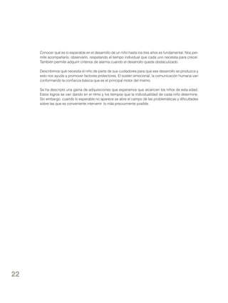 Conocer qué es lo esperable en el desarrollo de un niño hasta los tres años es fundamental. Nos permite acompañarlo, observarlo, respetando el tiempo individual que cada uno necesita para crecer.
También permite adquirir criterios de alarma cuando el desarrollo queda obstaculizado.
Describimos qué necesita el niño de parte de sus cuidadores para que ese desarrollo se produzca y
esto nos ayuda a promover factores protectores. El sostén emocional, la comunicación humana van
conformando la confianza básica que es el principal motor del mismo.
Se ha descripto una gama de adquisiciones que esperamos que alcancen los niños de esta edad.
Estos logros se van dando en el ritmo y los tiempos que la individualidad de cada niño determine.
Sin embargo, cuando lo esperable no aparece se abre el campo de las problemáticas y dificultades
sobre las que es conveniente intervenir lo más precozmente posible.

22

 