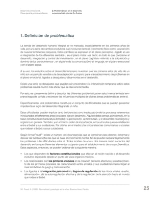 Desarrollo emocional.
Clave para la primera infancia

2. Problemáticas en el desarrollo
emocional del niño de 0 a 3 años

1. Definición de problemática
La senda del desarrollo humano integral se ve marcada, especialmente en los primeros años de
vida, por una serie de cambios evolutivos que involucran tanto el crecimiento físico como la aparición
de nuevos fenómenos psíquicos. Estos cambios se expresan en el plano perceptivo –ligado al uso
e integración de los diferentes sentidos–, en el plano motor –es decir, en todo lo que concierne al
desarrollo, integración y control del movimiento–, en el plano cognitivo –referido a la adquisición y
dominio de los conocimientos–, en el plano de la comunicación y el lenguaje, en el plano emocional
y en el plano social.
A su vez, los estudios sobre el desarrollo temprano muestran que los primeros años de vida de un
niño son un período sensible a la desadaptación y propicio para el establecimiento de problemas en
el plano emocional, ligados a desajustes y disarmonías en el desarrollo.
Existe una serie de desajustes que pueden ser prevenidos y la intervención temprana sobre estos
problemas resulta mucho más eficaz que la intervención tardía.
Por esto, es conveniente definir y describir las diferentes problemáticas en salud mental en esta temprana etapa de la vida y reconocer las influencias múltiples de dichas áreas problemáticas entre sí.
Específicamente, una problemática constituye un conjunto de dificultades que se pueden presentar
impidiendo el logro del desarrollo integral de un niño.
Estas dificultades pueden implicar tanto deficiencias como inadecuación de los procesos y elementos
involucrados en diferentes áreas cruciales para el desarrollo. Aquí se debe pensar, por ejemplo, en la
base constitucional-madurativa del bebé: la percepción, la motricidad, y el desarrollo neurológico y
orgánico en general. También, y en el mismo orden de importancia, en los vínculos que se establecen
entre el bebé y sus cuidadores. Por último, en el medio y las circunstancias comunitarias y sociales
que rodean al bebé y a sus cuidadores.
Según Anna Freud 11 existe un número de circunstancias que se combinan para detener, deformar y
desviar las fuerzas sobre las que se basa el crecimiento mental. No se pueden separar tajantemente
los problemas o las dificultades entre sí. Todos inciden de una u otra manera como aspectos del
desarrollo en los que diferentes elementos cooperan para el establecimiento de una problemática.
Estos aspectos, entonces, se pueden ordenar de la siguiente manera:
•	 Los que dependen de factores constitucionales que afectan al recién nacido o el desarrollo
evolutivo esperable desde un punto de vista orgánico-médico.
•	 Los relacionados con los primeros vínculos en la creación de lazos afectivos y establecimiento de los primeros procesos de comunicación entre el bebé y sus cuidadores hasta llegar al
nivel simbólico de juego y comunicación.
•	 Los ligados a la integración psicomotriz y logros de regulación de los ritmos vitales –sueño,
alimentación–, de la autorregulación afectiva y de la regulación de la atención hacia el mundo
que rodea al bebé.

11	 Freud, A. (1965): Normalidad y patología en la niñez. Buenos Aires: Paidós.

25

 